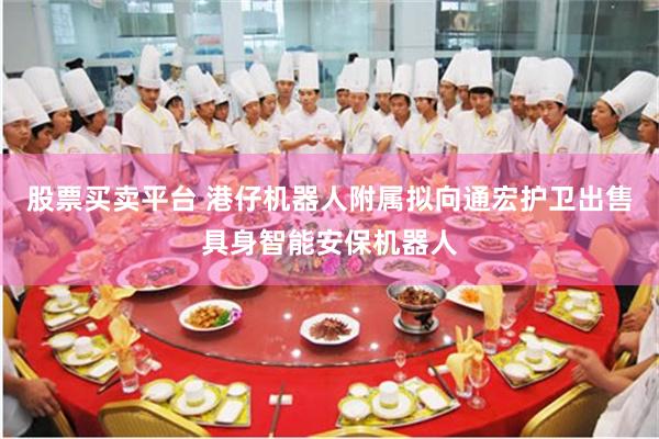 股票买卖平台 港仔机器人附属拟向通宏护卫出售具身智能安保机器人