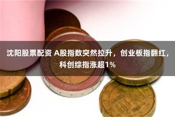 沈阳股票配资 A股指数突然拉升,创业板指翻红,科创综指涨超1%