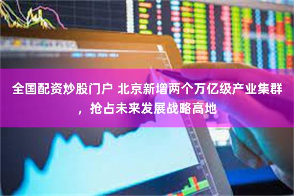 全国配资炒股门户 北京新增两个万亿级产业集群，抢占未来发展战略高地