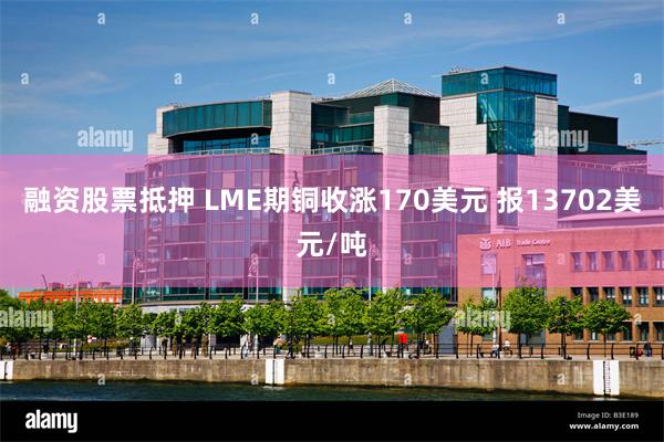 融资股票抵押 LME期铜收涨170美元 报13702美元/吨