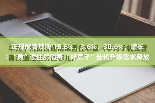 正规配资炒股 18.6%、3.6%、30.6%，增长！“数”读住房消费 “好房子”迭代升级需求释放