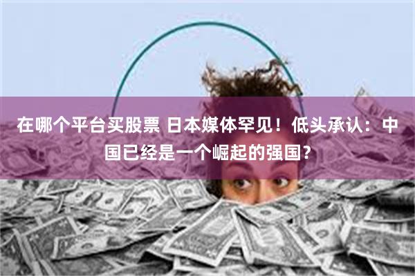在哪个平台买股票 日本媒体罕见！低头承认：中国已经是一个崛起的强国？