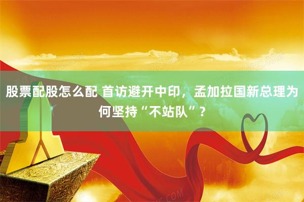 股票配股怎么配 首访避开中印,孟加拉国新总理为何坚持“不站队”?