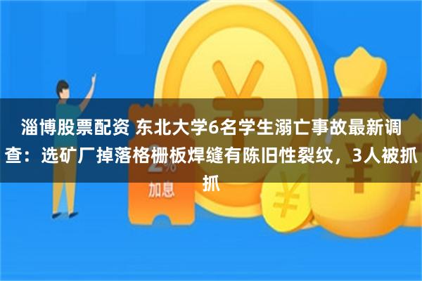 淄博股票配资 东北大学6名学生溺亡事故最新调查：选矿厂掉落格栅板焊缝有陈旧性裂纹，3人被抓