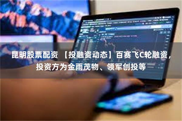 昆明股票配资 【投融资动态】百赛飞C轮融资，投资方为金雨茂物、领军创投等