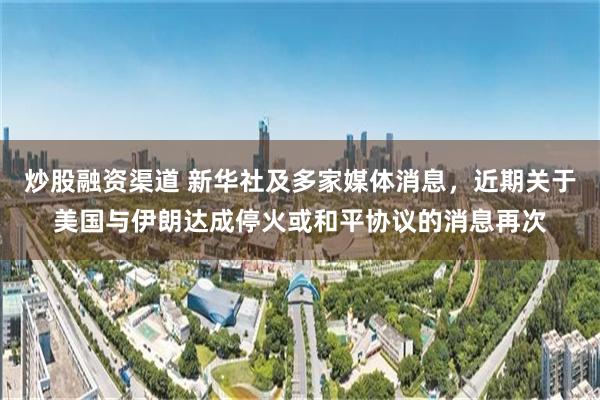炒股融资渠道 新华社及多家媒体消息,近期关于美国与伊朗达成停火或和平协议的消息再次