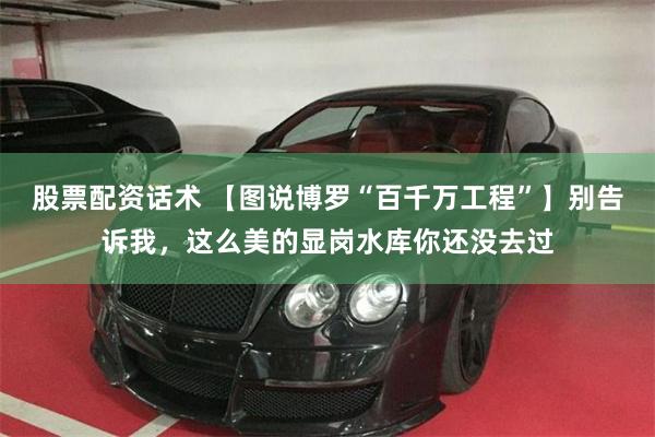 股票配资话术 【图说博罗“百千万工程”】别告诉我，这么美的显岗水库你还没去过