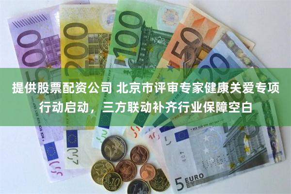 提供股票配资公司 北京市评审专家健康关爱专项行动启动，三方联动补齐行业保障空白