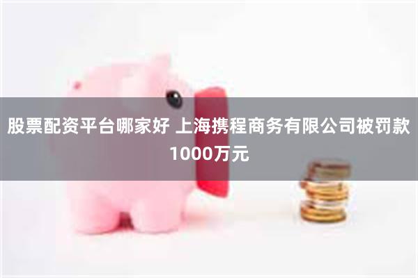 股票配资平台哪家好 上海携程商务有限公司被罚款1000万元