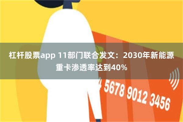 杠杆股票app 11部门联合发文：2030年新能源重卡渗透率达到40%