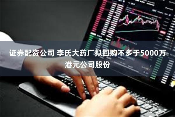 证券配资公司 李氏大药厂拟回购不多于5000万港元公司股份