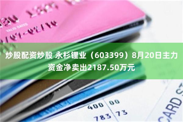 炒股配资炒股 永杉锂业（603399）8月20日主力资金净卖出2187.50万元