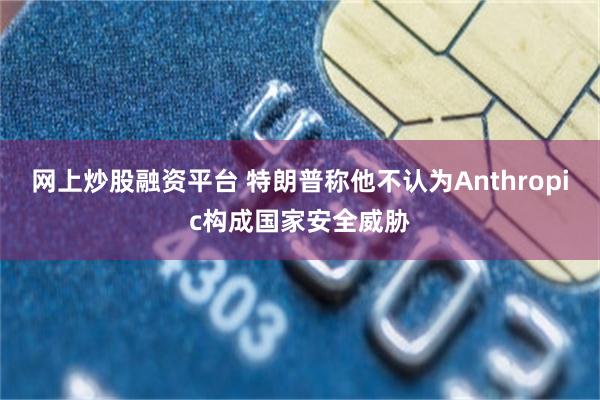 网上炒股融资平台 特朗普称他不认为Anthropic构成国家安全威胁