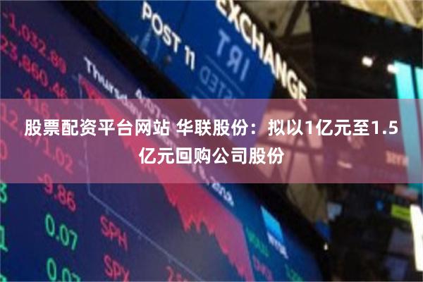 股票配资平台网站 华联股份：拟以1亿元至1.5亿元回购公司股份
