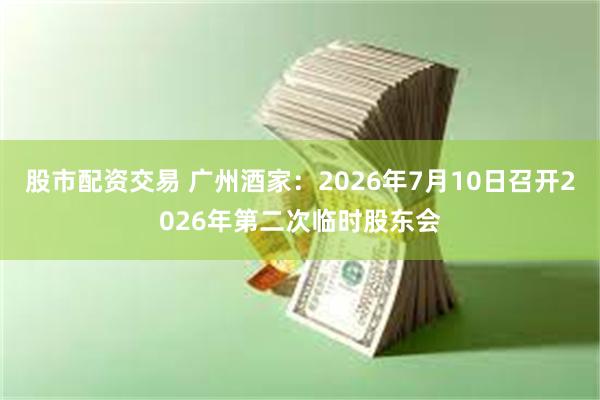 股市配资交易 广州酒家：2026年7月10日召开2026年第二次临时股东会