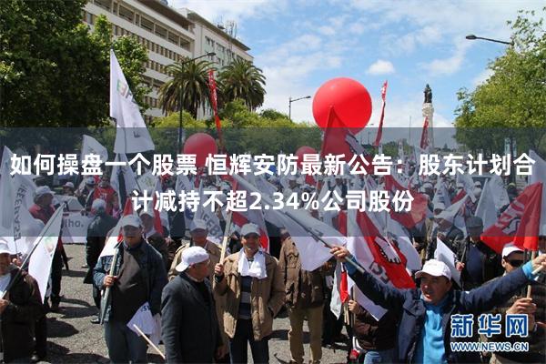 如何操盘一个股票 恒辉安防最新公告：股东计划合计减持不超2.34%公司股份