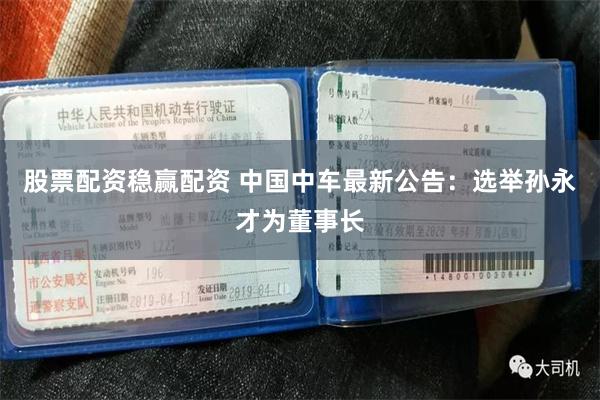 股票配资稳赢配资 中国中车最新公告：选举孙永才为董事长