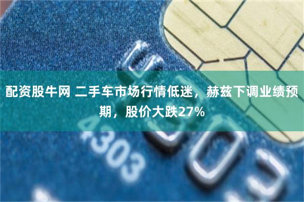 配资股牛网 二手车市场行情低迷，赫兹下调业绩预期，股价大跌27%
