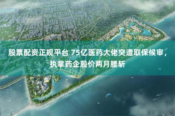 股票配资正规平台 75亿医药大佬突遭取保候审，执掌药企股价两月腰斩