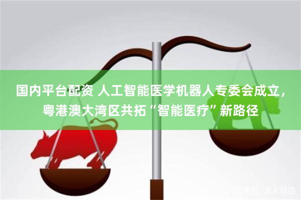国内平台配资 人工智能医学机器人专委会成立，粤港澳大湾区共拓“智能医疗”新路径