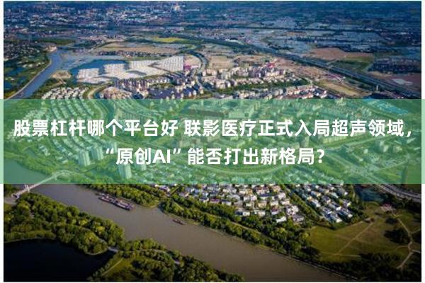 股票杠杆哪个平台好 联影医疗正式入局超声领域，“原创AI”能否打出新格局？