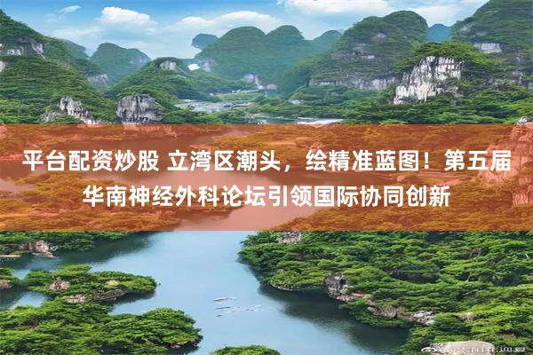平台配资炒股 立湾区潮头，绘精准蓝图！第五届华南神经外科论坛引领国际协同创新