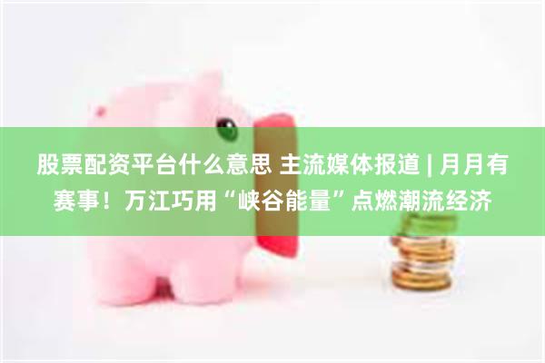 股票配资平台什么意思 主流媒体报道 | 月月有赛事！万江巧用“峡谷能量”点燃潮流经济