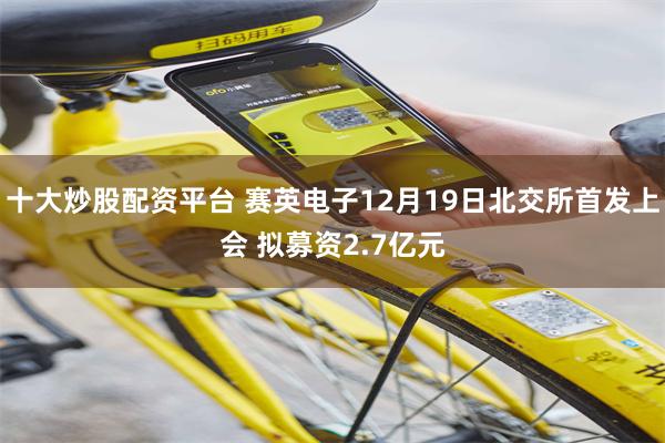 十大炒股配资平台 赛英电子12月19日北交所首发上会 拟募资2.7亿元
