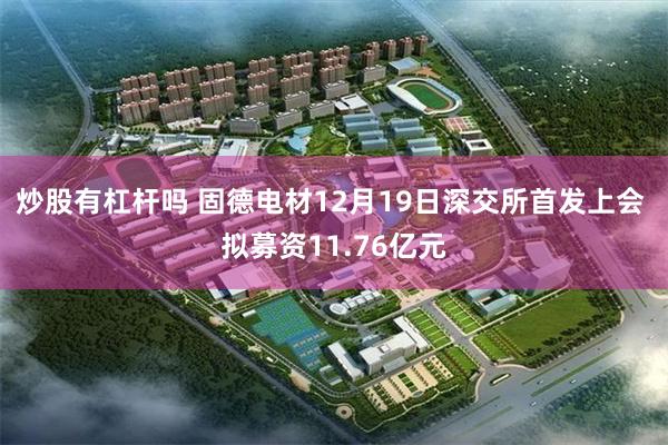 炒股有杠杆吗 固德电材12月19日深交所首发上会 拟募资11.76亿元