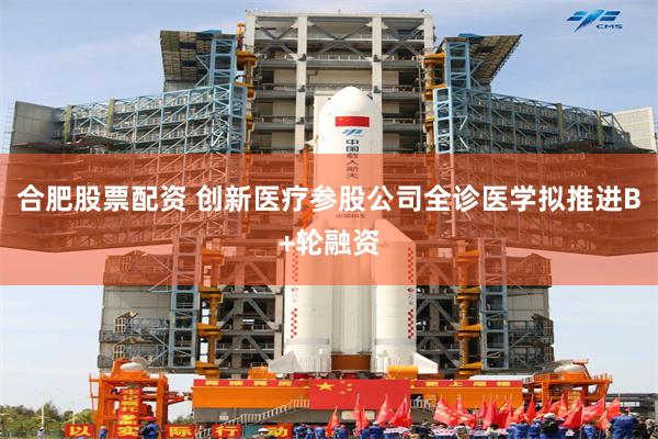 合肥股票配资 创新医疗参股公司全诊医学拟推进B+轮融资