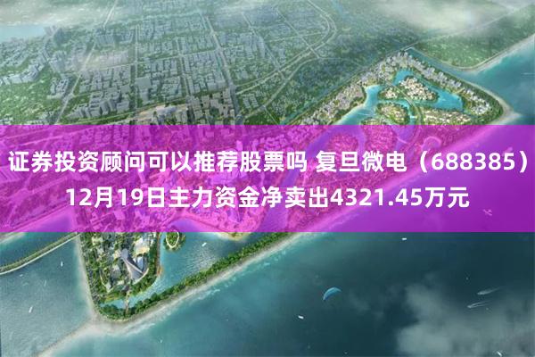 证券投资顾问可以推荐股票吗 复旦微电（688385）12月19日主力资金净卖出4321.45万元