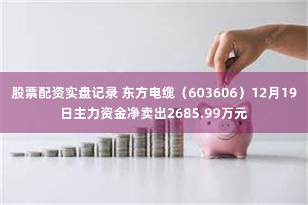 股票配资实盘记录 东方电缆（603606）12月19日主力资金净卖出2685.99万元