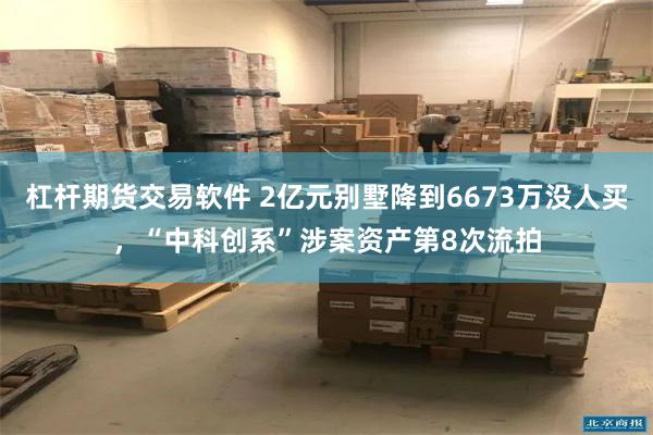 杠杆期货交易软件 2亿元别墅降到6673万没人买,“中科创系”涉案资产第8次流拍
