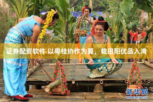 证券配资软件 以粤桂协作为翼，载田阳优品入湾