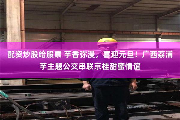 配资炒股给股票 芋香弥漫,喜迎元旦!广西荔浦芋主题公交串联京桂甜蜜情谊