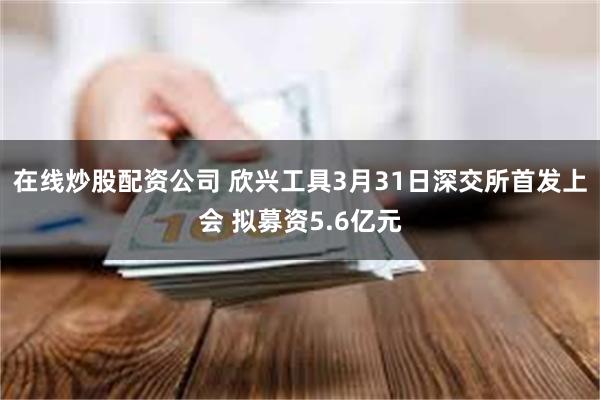 在线炒股配资公司 欣兴工具3月31日深交所首发上会 拟募资5.6亿元