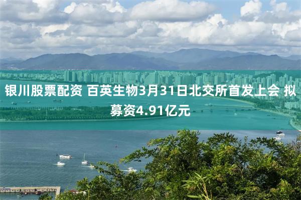 银川股票配资 百英生物3月31日北交所首发上会 拟募资4.91亿元