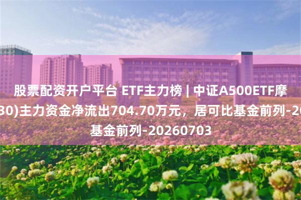 股票配资开户平台 ETF主力榜 | 中证A500ETF摩根(560530)主力资金净流出704.70万元，居可比基金前列-20260703