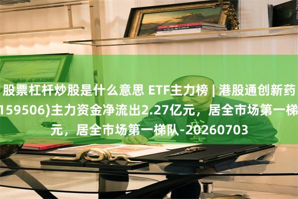 股票杠杆炒股是什么意思 ETF主力榜 | 港股通创新药医疗ETF富国(159506)主力资金净流出2.27亿元，居全市场第一梯队-20260703