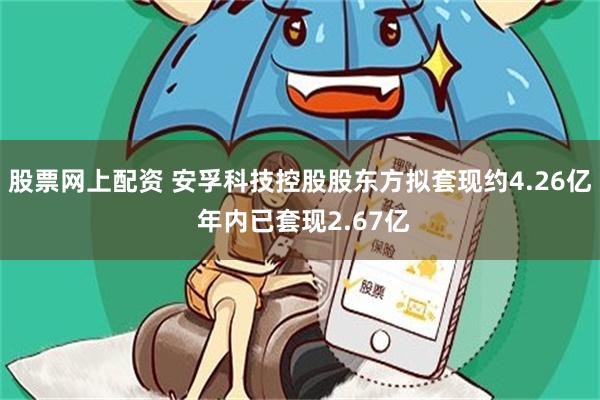 股票网上配资 安孚科技控股股东方拟套现约4.26亿 年内已套现2.67亿