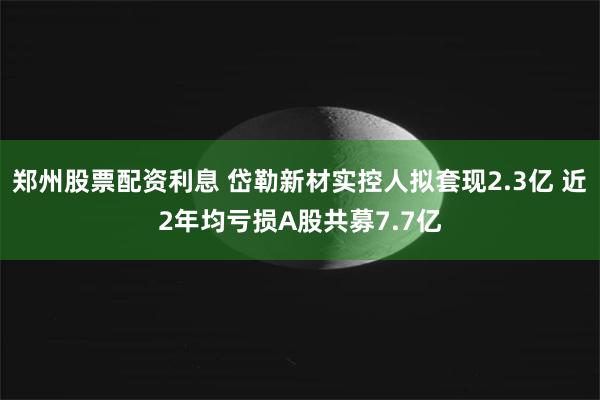 郑州股票配资利息 岱勒新材实控人拟套现2.3亿 近2年均亏损A股共募7.7亿