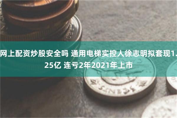 网上配资炒股安全吗 通用电梯实控人徐志明拟套现1.25亿 连亏2年2021年上市