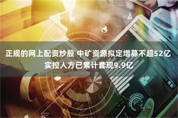 正规的网上配资炒股 中矿资源拟定增募不超52亿 实控人方已累计套现9.9亿