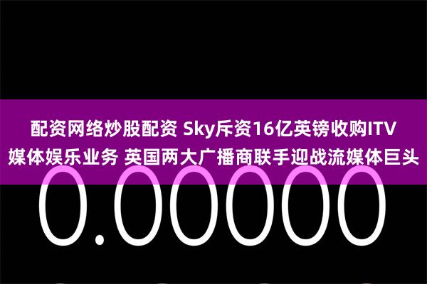 配资网络炒股配资 Sky斥资16亿英镑收购ITV媒体娱乐业务 英国两大广播商联手迎战流媒体巨头