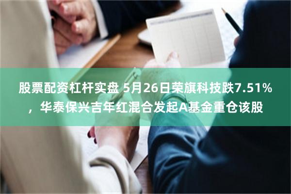 股票配资杠杆实盘 5月26日荣旗科技跌7.51%，华泰保兴吉年红混合发起A基金重仓该股
