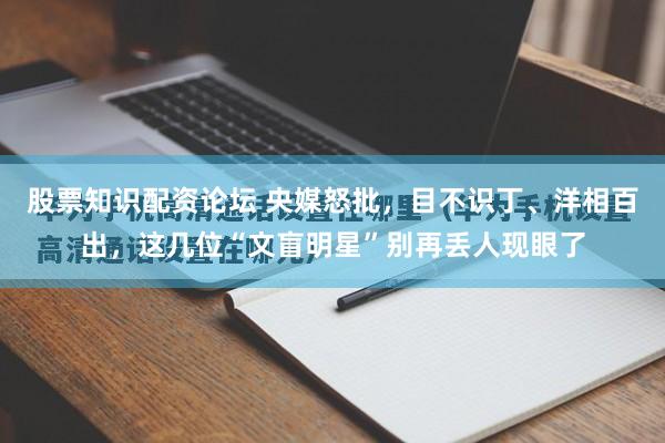 股票知识配资论坛 央媒怒批，目不识丁、洋相百出，这几位“文盲明星”别再丢人现眼了