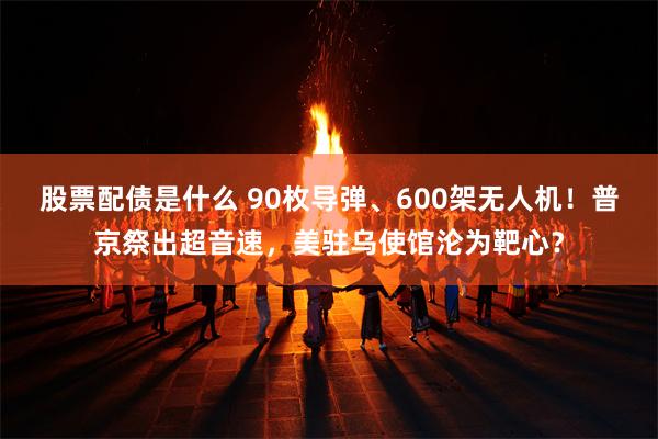 股票配债是什么 90枚导弹、600架无人机！普京祭出超音速，美驻乌使馆沦为靶心？