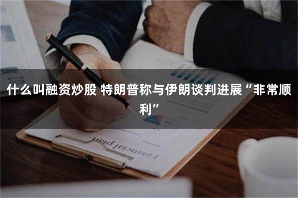 什么叫融资炒股 特朗普称与伊朗谈判进展“非常顺利”