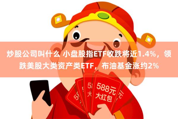 炒股公司叫什么 小盘股指ETF收跌将近1.4%，领跌美股大类资产类ETF，布油基金涨约2%