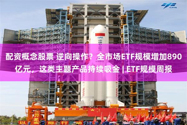 配资概念股票 逆向操作？全市场ETF规模增加890亿元，这类主题产品持续吸金 | ETF规模周报